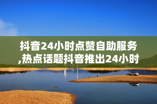 抖音24小时点赞自助服务,热点话题抖音推出24小时点赞自助服务，轻松提升视频热度！